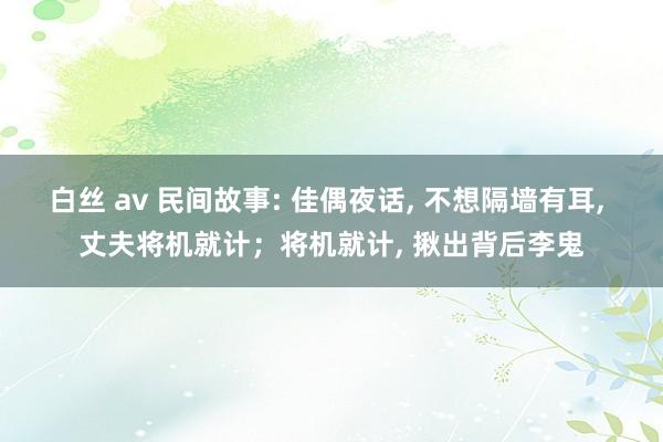 白丝 av 民间故事: 佳偶夜话， 不想隔墙有耳， 丈夫将机就计；将机就计， 揪出背后李鬼