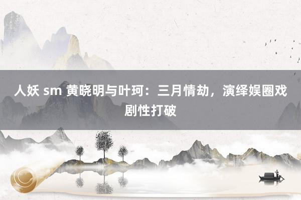 人妖 sm 黄晓明与叶珂：三月情劫，演绎娱圈戏剧性打破