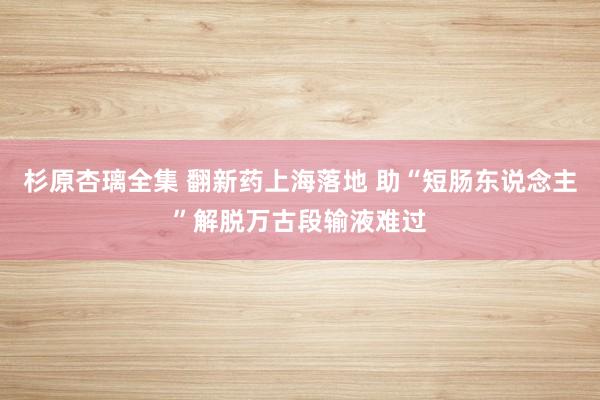 杉原杏璃全集 翻新药上海落地 助“短肠东说念主”解脱万古段输液难过