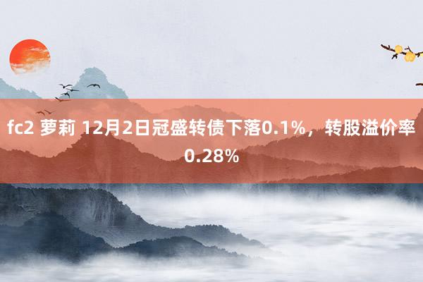 fc2 萝莉 12月2日冠盛转债下落0.1%，转股溢价率0.28%