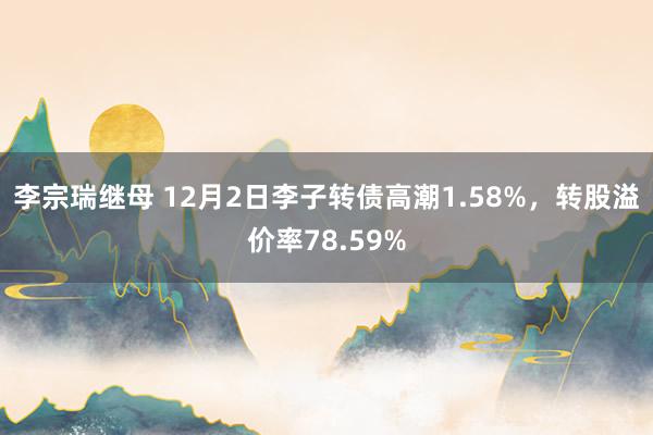 李宗瑞继母 12月2日李子转债高潮1.58%，转股溢价率78.59%