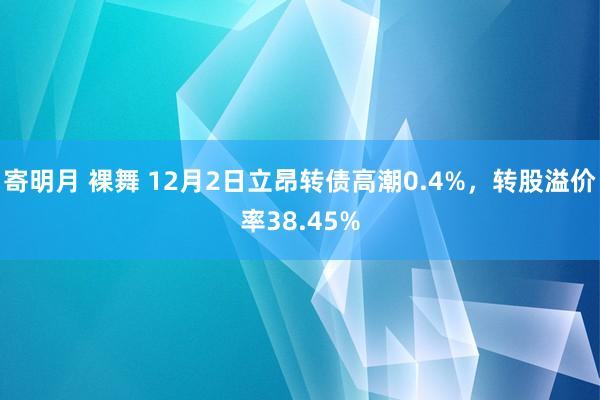 寄明月 裸舞 12月2日立昂转债高潮0.4%，转股溢价率38.45%