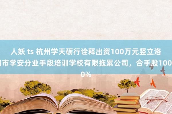 人妖 ts 杭州学天砺行诠释出资100万元竖立洛阳市学安分业手段培训学校有限拖累公司，合手股100%