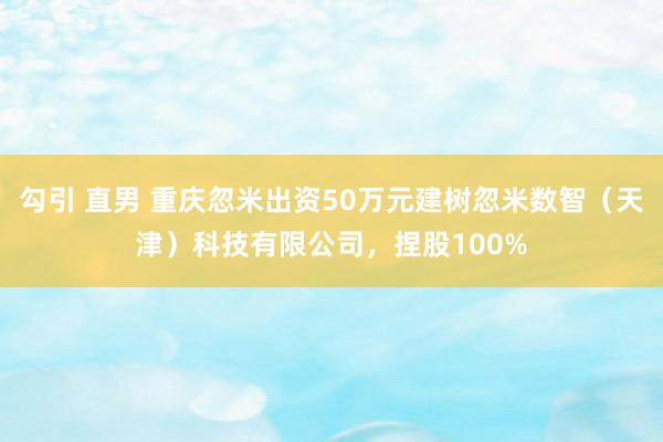 勾引 直男 重庆忽米出资50万元建树忽米数智（天津）科技有限公司，捏股100%