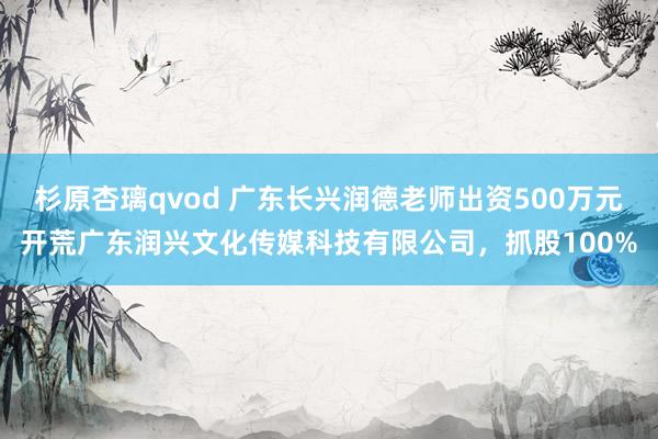 杉原杏璃qvod 广东长兴润德老师出资500万元开荒广东润兴文化传媒科技有限公司，抓股100%