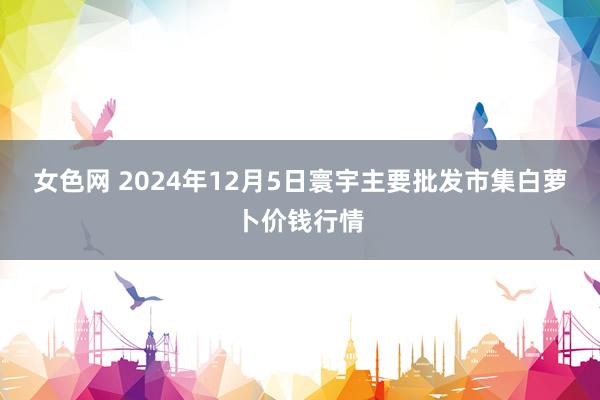 女色网 2024年12月5日寰宇主要批发市集白萝卜价钱行情