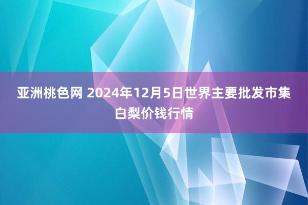 亚洲桃色网 2024年12月5日世界主要批发市集白梨价钱行情