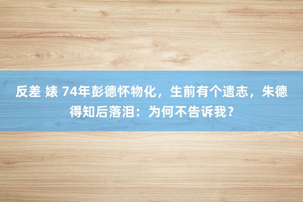 反差 婊 74年彭德怀物化，生前有个遗志，朱德得知后落泪：为何不告诉我？