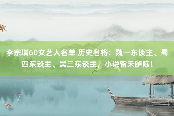 李宗瑞60女艺人名单 历史名将：魏一东谈主、蜀四东谈主、吴三东谈主，小说皆未胪陈！