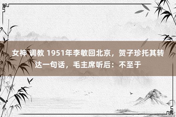 女神 调教 1951年李敏回北京，贺子珍托其转达一句话，毛主席听后：不至于