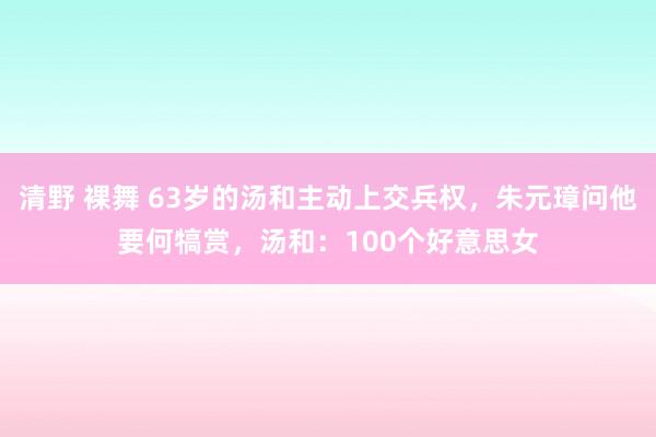 清野 裸舞 63岁的汤和主动上交兵权，朱元璋问他要何犒赏，汤和：100个好意思女