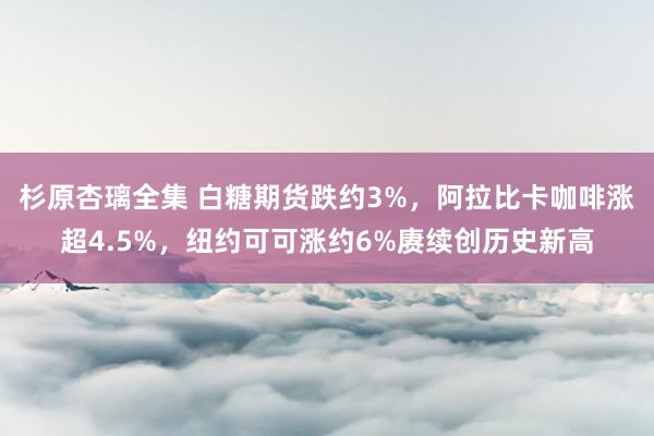 杉原杏璃全集 白糖期货跌约3%，阿拉比卡咖啡涨超4.5%，纽约可可涨约6%赓续创历史新高