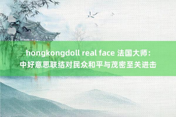 hongkongdoll real face 法国大师：中好意思联结对民众和平与茂密至关进击