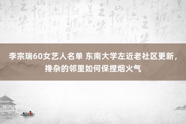 李宗瑞60女艺人名单 东南大学左近老社区更新，搀杂的邻里如何保捏烟火气