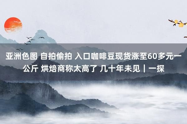 亚洲色图 自拍偷拍 入口咖啡豆现货涨至60多元一公斤 烘焙商称太高了 几十年未见｜一探