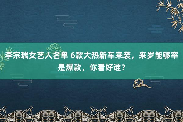 李宗瑞女艺人名单 6款大热新车来袭，来岁能够率是爆款，你看好谁？