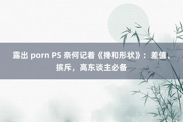 露出 porn PS 奈何记着《搀和形状》：差值、摈斥，高东谈主必备