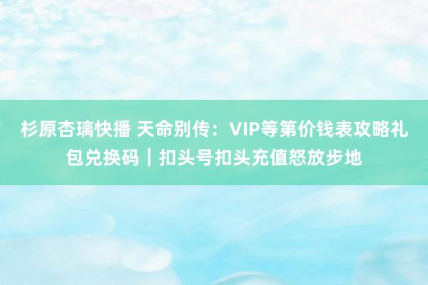 杉原杏璃快播 天命别传：VIP等第价钱表攻略礼包兑换码｜扣头号扣头充值怒放步地