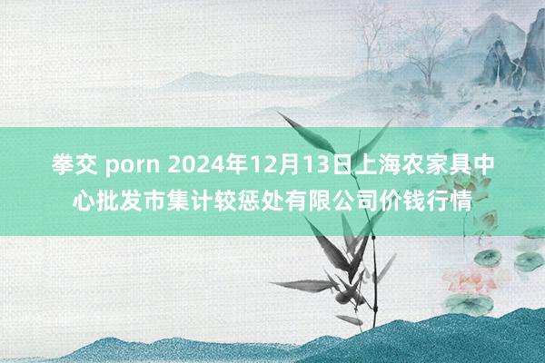 拳交 porn 2024年12月13日上海农家具中心批发市集计较惩处有限公司价钱行情