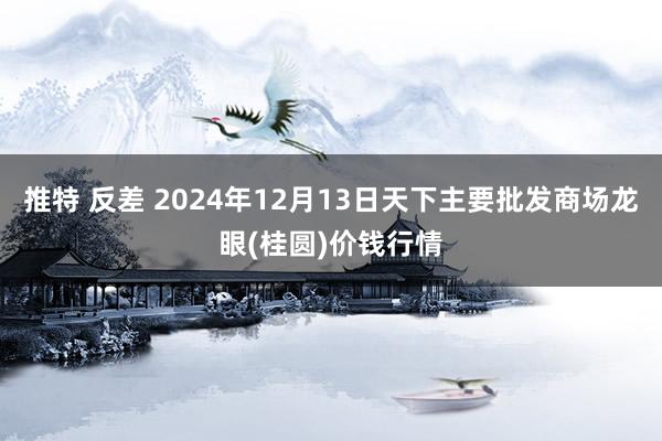 推特 反差 2024年12月13日天下主要批发商场龙眼(桂圆)价钱行情