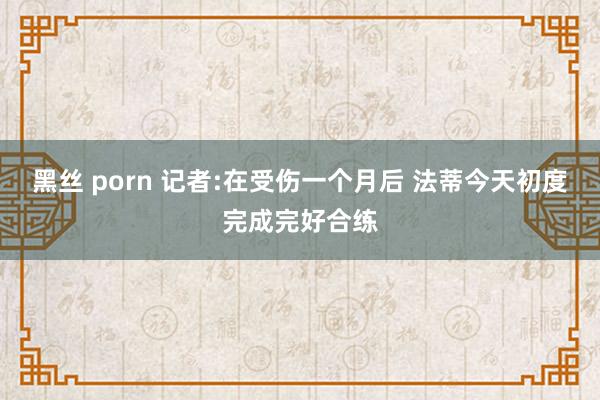 黑丝 porn 记者:在受伤一个月后 法蒂今天初度完成完好合练