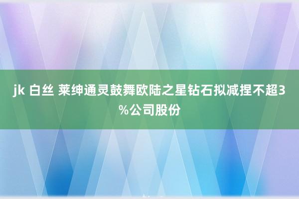 jk 白丝 莱绅通灵鼓舞欧陆之星钻石拟减捏不超3%公司股份