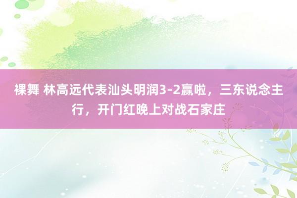 裸舞 林高远代表汕头明润3-2赢啦，三东说念主行，开门红晚上对战石家庄