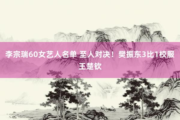 李宗瑞60女艺人名单 至人对决！樊振东3比1校服王楚钦