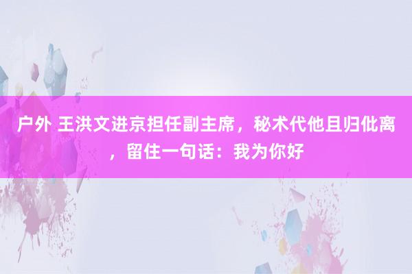 户外 王洪文进京担任副主席，秘术代他且归仳离，留住一句话：我为你好