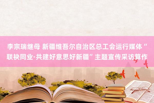 李宗瑞继母 新疆维吾尔自治区总工会运行媒体“联袂同业·共建好意思好新疆”主题宣传采访算作