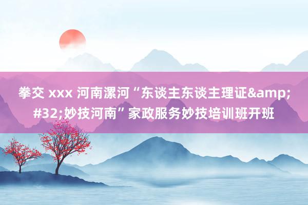 拳交 xxx 河南漯河“东谈主东谈主理证&#32;妙技河南”家政服务妙技培训班开班