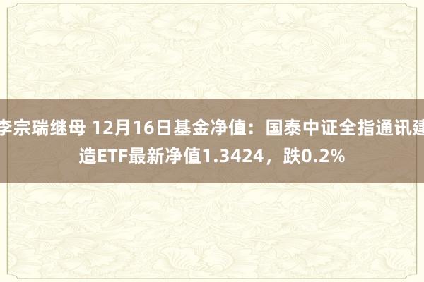 李宗瑞继母 12月16日基金净值：国泰中证全指通讯建造ETF最新净值1.3424，跌0.2%