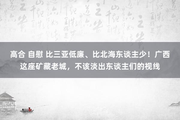 高合 自慰 比三亚低廉、比北海东谈主少！广西这座矿藏老城，不该淡出东谈主们的视线