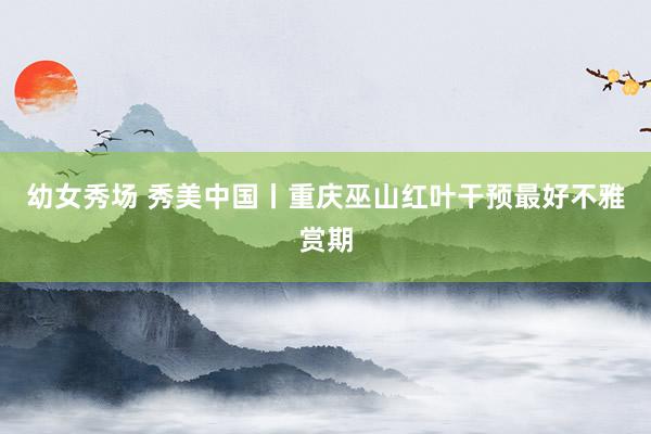 幼女秀场 秀美中国丨重庆巫山红叶干预最好不雅赏期