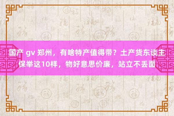 国产 gv 郑州，有啥特产值得带？土产货东谈主保举这10样，物好意思价廉，站立不丢面