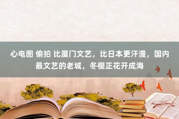 心电图 偷拍 比厦门文艺，比日本更汗漫，国内最文艺的老城，冬樱正花开成海