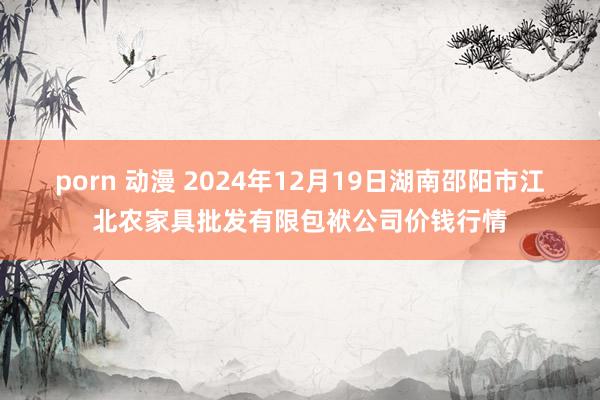 porn 动漫 2024年12月19日湖南邵阳市江北农家具批发有限包袱公司价钱行情