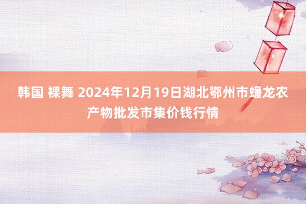 韩国 裸舞 2024年12月19日湖北鄂州市蟠龙农产物批发市集价钱行情