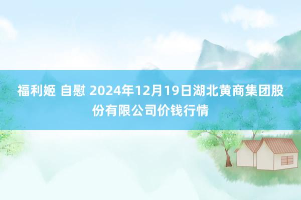 福利姬 自慰 2024年12月19日湖北黄商集团股份有限公司价钱行情