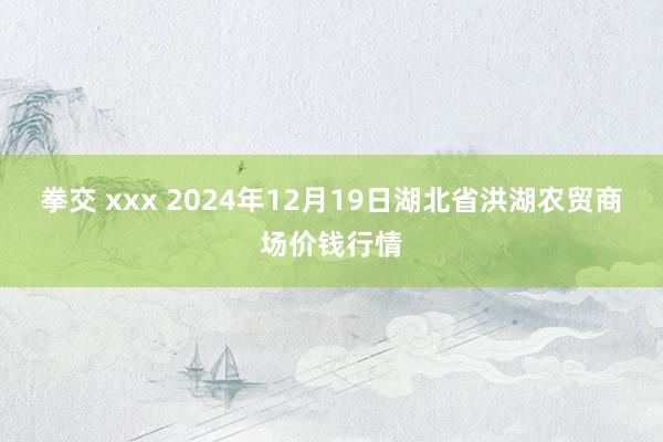 拳交 xxx 2024年12月19日湖北省洪湖农贸商场价钱行情