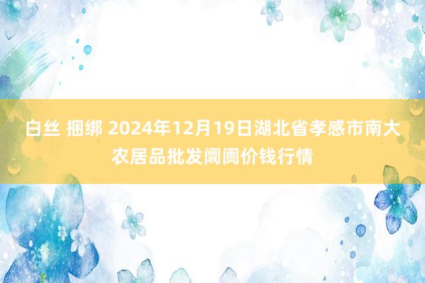 白丝 捆绑 2024年12月19日湖北省孝感市南大农居品批发阛阓价钱行情