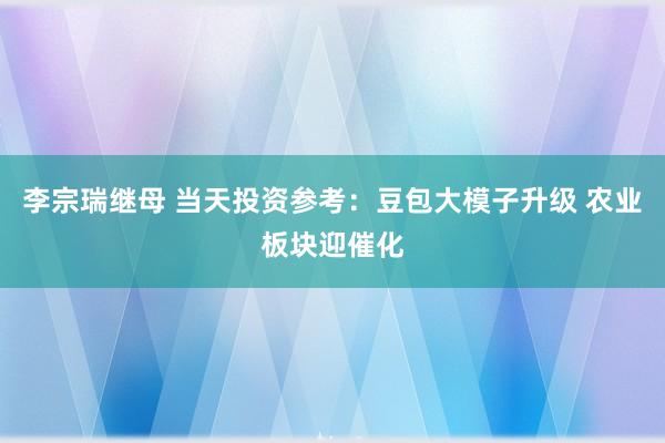 李宗瑞继母 当天投资参考：豆包大模子升级 农业板块迎催化