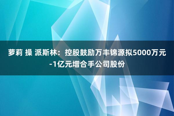 萝莉 操 派斯林：控股鼓励万丰锦源拟5000万元-1亿元增合手公司股份