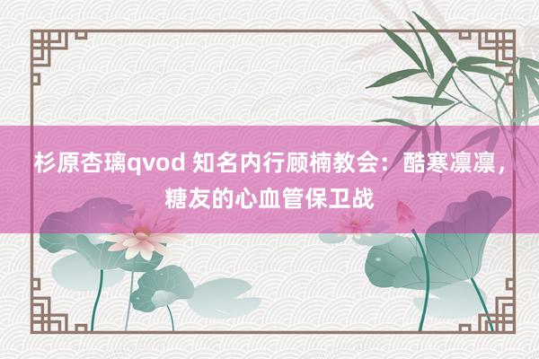 杉原杏璃qvod 知名内行顾楠教会：酷寒凛凛，糖友的心血管保卫战