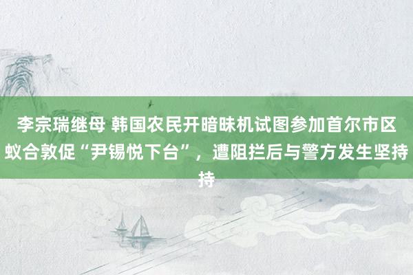 李宗瑞继母 韩国农民开暗昧机试图参加首尔市区蚁合敦促“尹锡悦下台”，遭阻拦后与警方发生坚持