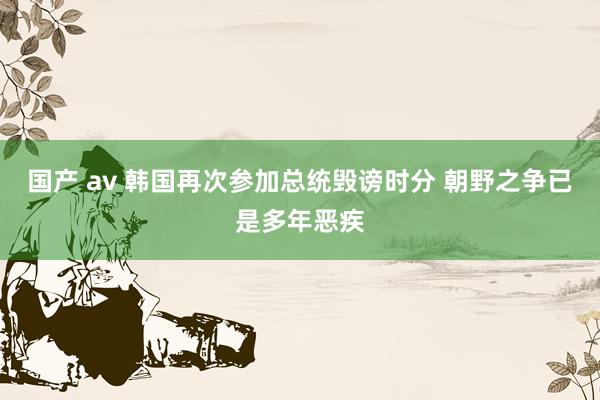 国产 av 韩国再次参加总统毁谤时分 朝野之争已是多年恶疾