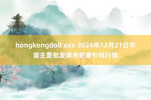 hongkongdoll xxx 2024年12月21日宇宙主要批发阛阓蛇果价钱行情