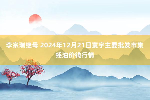 李宗瑞继母 2024年12月21日寰宇主要批发市集蚝油价钱行情