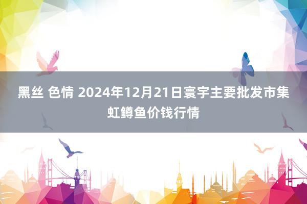 黑丝 色情 2024年12月21日寰宇主要批发市集虹鳟鱼价钱行情