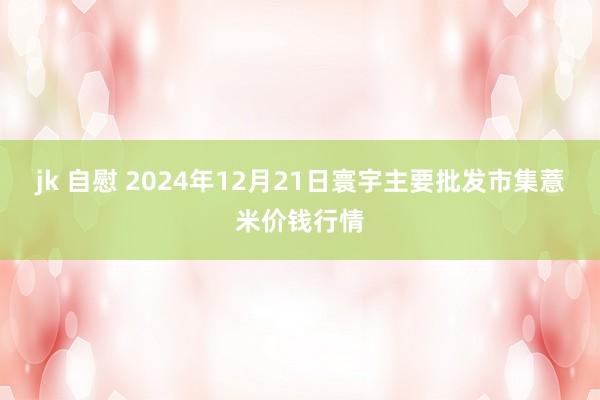 jk 自慰 2024年12月21日寰宇主要批发市集薏米价钱行情